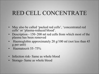 RED CELL CONCENTRATE
• May also be called ‘packed red cells’, ‘concentrated red
cells’ or ‘plasma-reduced blood’.
• Description - 150–200 ml red cells from which most of the
plasma has been removed
• Haemoglobin approximately 20 g/100 ml (not less than 45
g per unit)
• Haematocrit 55–75%
• Infection risk- Same as whole blood
• Storage- Same as whole blood
 