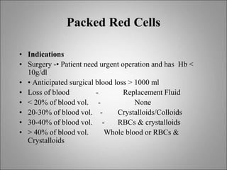 Packed Red Cells
• Indications
• Surgery -• Patient need urgent operation and has Hb <
10g/dl
• • Anticipated surgical blood loss > 1000 ml
• Loss of blood - Replacement Fluid
• < 20% of blood vol. - None
• 20-30% of blood vol. - Crystalloids/Colloids
• 30-40% of blood vol. - RBCs & crystalloids
• > 40% of blood vol. Whole blood or RBCs &
Crystalloids
 