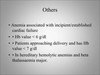 Others
• Anemia associated with incipient/established
cardiac failure
• • Hb value < 6 g/dl
• • Patients approaching delivery and has Hb
value < 7 g/dl
• • In hereditary hemolytic anemias and beta
thalassaemia major.
 