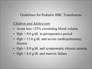 Guidelines for Pediatric RBC Transfusions
Children and Adolescents
• Acute loss >25% circulating blood volume
• Hgb < 8.0 g/dL in perioperative period
• Hgb < 13.0 g/dL and severe cardiopulmonary
disease
• Hgb < 8.0 g/dL and symptomatic chronic anemia
• Hgb < 8.0 g/dL and marrow failure
 