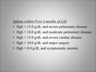 Infants within First 4 months of Life
• Hgb < 13.0 g/dL and severe pulmonary disease
• Hgb < 10.0 g/dL and moderate pulmonary disease
• Hgb < 13.0 g/dL and severe cardiac disease
• Hgb < 10.0 g/dL and major surgery
• Hgb < 8.0 g/dL and symptomatic anemia
 