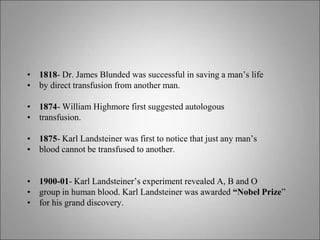 • 1818- Dr. James Blunded was successful in saving a man’s life
• by direct transfusion from another man.
• 1874- William Highmore first suggested autologous
• transfusion.
• 1875- Karl Landsteiner was first to notice that just any man’s
• blood cannot be transfused to another.
• 1900-01- Karl Landsteiner’s experiment revealed A, B and O
• group in human blood. Karl Landsteiner was awarded “Nobel Prize”
• for his grand discovery.
 