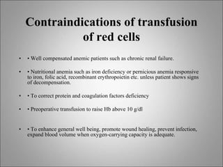 Contraindications of transfusion
of red cells
• • Well compensated anemic patients such as chronic renal failure.
• • Nutritional anemia such as iron deficiency or pernicious anemia responsive
to iron, folic acid, recombinant erythropoietin etc. unless patient shows signs
of decompensation.
• • To correct protein and coagulation factors deficiency
• • Preoperative transfusion to raise Hb above 10 g/dl
• • To enhance general well being, promote wound healing, prevent infection,
expand blood volume when oxygen-carrying capacity is adequate.
 