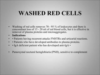 WASHED RED CELLS
• Washing of red cells removes 70 - 95 % of leukocytes and there is
concomitant loss of 15 - 20 ml of red blood cells, but it is effective in
removal of plasma proteins and microaggregates.
• Indications
• • Patients having recurrent attacks FNHTRs and urticarial reactions.
• • Patients who have developed antibodies to plasma proteins.
• • IgA deficient patient who has developed anti-IgA •
• Paraoxymal noctural hemglobiuria (PNH), sensitive to complement
 