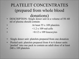 PLATELET CONCENTRATES
(prepared from whole blood
donations)
• DESCRIPTION- Single donor unit in a volume of 50–60
ml of plasma should contain:
• At least 55 x 109 platelets
• <1.2 x 109 red cells
• <0.12 x 109 leucocytes
• Single donor unit: platelets prepared from one donation
• Pooled unit: platelets prepared from 4 to 6 donor units
‘pooled’ into one pack to contain an adult dose of at least
240 x 109 platelets
 
