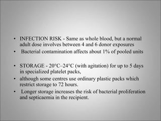 • INFECTION RISK - Same as whole blood, but a normal
adult dose involves between 4 and 6 donor exposures
• Bacterial contamination affects about 1% of pooled units
• STORAGE - 20°C–24°C (with agitation) for up to 5 days
in specialized platelet packs,
• although some centres use ordinary plastic packs which
restrict storage to 72 hours.
• Longer storage increases the risk of bacterial proliferation
and septicaemia in the recipient.
 