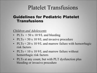 Platelet Transfusions
Guidelines for Pediatric Platelet
Transfusions
Children and Adolescents
• PLTs < 50 x 10 9/L and bleeding
• PLTs < 50 x 10 9/L and invasive procedure
• PLTs < 20 x 10 9/L and marrow failure with hemorrhagic
risk factors
• PLTs < 10 x 10 9/L and marrow failure without
hemorrhagic risk factors
• PLTs at any count, but with PLT dysfunction plus
bleeding or invasive procedure
 