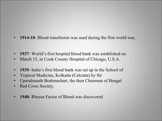 • 1914-18- Blood transfusion was used during the first world war,
• 1937- World’s first hospital blood bank was established on
• March 15, in Cook County Hospital of Chicago, U.S.A.
• 1939- India’s first blood bank was set up in the School of
• Tropical Medicine, Kolkatta (Calcutta) by Sir
• Upendranath Brahmachari, the then Chairman of Bengal
• Red Cross Society.
• 1940- Rhesus Factor of Blood was discovered
 