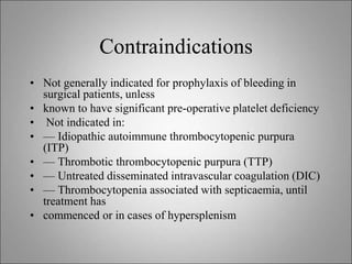 Contraindications
• Not generally indicated for prophylaxis of bleeding in
surgical patients, unless
• known to have significant pre-operative platelet deficiency
• Not indicated in:
• — Idiopathic autoimmune thrombocytopenic purpura
(ITP)
• — Thrombotic thrombocytopenic purpura (TTP)
• — Untreated disseminated intravascular coagulation (DIC)
• — Thrombocytopenia associated with septicaemia, until
treatment has
• commenced or in cases of hypersplenism
 