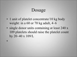 Dosage
• 1 unit of platelet concentrate/10 kg body
weight: in a 60 or 70 kg adult, 4–6
• single donor units containing at least 240 x
109 platelets should raise the platelet count
by 20–40 x 109/L
•
 