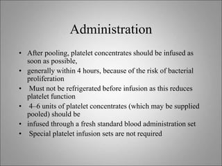 Administration
• After pooling, platelet concentrates should be infused as
soon as possible,
• generally within 4 hours, because of the risk of bacterial
proliferation
• Must not be refrigerated before infusion as this reduces
platelet function
• 4–6 units of platelet concentrates (which may be supplied
pooled) should be
• infused through a fresh standard blood administration set
• Special platelet infusion sets are not required
 