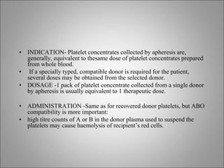 • INDICATION- Platelet concentrates collected by apheresis are,
generally, equivalent to thesame dose of platelet concentrates prepared
from whole blood.
• If a specially typed, compatible donor is required for the patient,
several doses may be obtained from the selected donor.
• DOSAGE -1 pack of platelet concentrate collected from a single donor
by apheresis is usually equivalent to 1 therapeutic dose.
• ADMINISTRATION -Same as for recovered donor platelets, but ABO
compatibility is more important:
• high titre counts of A or B in the donor plasma used to suspend the
platelets may cause haemolysis of recipient’s red cells.
 