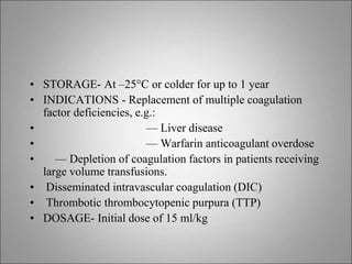 • STORAGE- At –25°C or colder for up to 1 year
• INDICATIONS - Replacement of multiple coagulation
factor deficiencies, e.g.:
• — Liver disease
• — Warfarin anticoagulant overdose
• — Depletion of coagulation factors in patients receiving
large volume transfusions.
• Disseminated intravascular coagulation (DIC)
• Thrombotic thrombocytopenic purpura (TTP)
• DOSAGE- Initial dose of 15 ml/kg
 