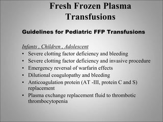 Fresh Frozen Plasma
Transfusions
Guidelines for Pediatric FFP Transfusions
Infants , Children , Adolescent
• Severe clotting factor deficiency and bleeding
• Severe clotting factor deficiency and invasive procedure
• Emergency reversal of warfarin effects
• Dilutional coagulopathy and bleeding
• Anticoagulation protein (AT -III, protein C and S)
replacement
• Plasma exchange replacement fluid to thrombotic
thrombocytopenia
 