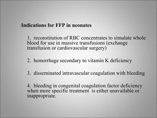 Indications for FFP in neonates
1. reconstitution of RBC concentrates to simulate whole
blood for use in massive transfusions (exchange
transfusion or cardiovascular surgery)
2. hemorrhage secondary to vitamin K deficiency
3. disseminated intravascular coagulation with bleeding
4. bleeding in congenital coagulation factor deficiency
when more specific treatment is either unavailable or
inappropriate.
 