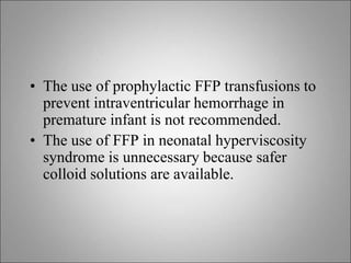 • The use of prophylactic FFP transfusions to
prevent intraventricular hemorrhage in
premature infant is not recommended.
• The use of FFP in neonatal hyperviscosity
syndrome is unnecessary because safer
colloid solutions are available.
 