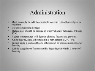 Administration
• Must normally be ABO compatible to avoid risk of haemolysis in
recipient
• No crossmatching needed
• Before use, should be thawed in water which is between 30°C and
37°C.
• Higher temperatures will destroy clotting factors and proteins
• Once thawed, should be stored in a refrigerator at 2°C–6°C
• Infuse using a standard blood infusion set as soon as possible after
thawing
• Labile coagulation factors rapidly degrade; use within 6 hours of
thawing
 