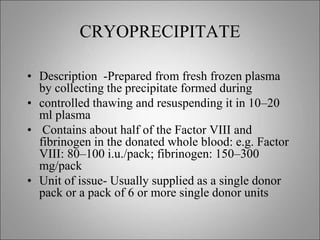 CRYOPRECIPITATE
• Description -Prepared from fresh frozen plasma
by collecting the precipitate formed during
• controlled thawing and resuspending it in 10–20
ml plasma
• Contains about half of the Factor VIII and
fibrinogen in the donated whole blood: e.g. Factor
VIII: 80–100 i.u./pack; fibrinogen: 150–300
mg/pack
• Unit of issue- Usually supplied as a single donor
pack or a pack of 6 or more single donor units
 