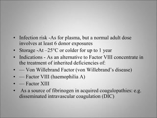 • Infection risk -As for plasma, but a normal adult dose
involves at least 6 donor exposures
• Storage -At –25°C or colder for up to 1 year
• Indications - As an alternative to Factor VIII concentrate in
the treatment of inherited deficiencies of:
• — Von Willebrand Factor (von Willebrand’s disease)
• — Factor VIII (haemophilia A)
• — Factor XIII
• As a source of fibrinogen in acquired coagulopathies: e.g.
disseminated intravascular coagulation (DIC)
 