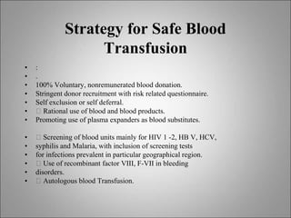 Strategy for Safe Blood
Transfusion
• :
• .
• 100% Voluntary, nonremunerated blood donation.
• Stringent donor recruitment with risk related questionnaire.
• Self exclusion or self deferral.
• 􀂙 Rational use of blood and blood products.
• Promoting use of plasma expanders as blood substitutes.
• 􀂙 Screening of blood units mainly for HIV 1 -2, HB V, HCV,
• syphilis and Malaria, with inclusion of screening tests
• for infections prevalent in particular geographical region.
• 􀂙 Use of recombinant factor VIII, F-VII in bleeding
• disorders.
• 􀂙 Autologous blood Transfusion.
 