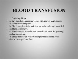 BLOOD TRANSFUSION
• 1. Ordering Blood:
• a. Safe transfusion practice begins with correct identification
• of the intended recipient.
• b. Blood samples of the recipient are to be collected, identified
• and labeled properly.
• c. Blood samples are to be sent to the blood bank for grouping
• and cross-matching.
• d. Blood transfusion request must provide all the relevant
• data in the requisition form.
 