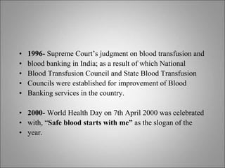 • 1996- Supreme Court’s judgment on blood transfusion and
• blood banking in India; as a result of which National
• Blood Transfusion Council and State Blood Transfusion
• Councils were established for improvement of Blood
• Banking services in the country.
• 2000- World Health Day on 7th April 2000 was celebrated
• with, “Safe blood starts with me” as the slogan of the
• year.
 