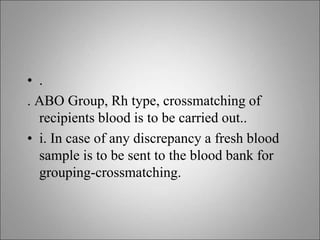 • .
. ABO Group, Rh type, crossmatching of
recipients blood is to be carried out..
• i. In case of any discrepancy a fresh blood
sample is to be sent to the blood bank for
grouping-crossmatching.
 