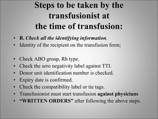 Steps to be taken by the
transfusionist at
the time of transfusion:
• B. Check all the identifying information,
• Identity of the recipient on the transfusion form;
• Check ABO group, Rh type.
• Check the sero negativity label against TTI.
• Donor unit identification number is checked.
• Expiry date is confirmed.
• Check the compatibility label or tie tags.
• Transfusionist must start transfusion against physicians
• “WRITTEN ORDERS” after following the above steps.
 