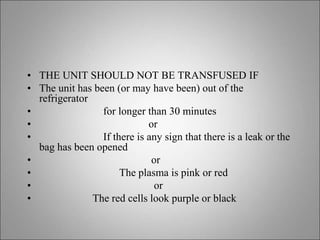 • THE UNIT SHOULD NOT BE TRANSFUSED IF
• The unit has been (or may have been) out of the
refrigerator
• for longer than 30 minutes
• or
• If there is any sign that there is a leak or the
bag has been opened
• or
• The plasma is pink or red
• or
• The red cells look purple or black
 