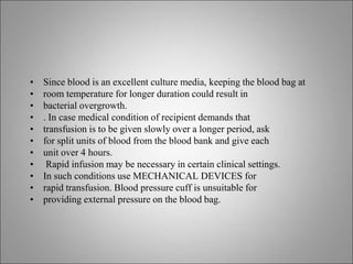 • Since blood is an excellent culture media, keeping the blood bag at
• room temperature for longer duration could result in
• bacterial overgrowth.
• . In case medical condition of recipient demands that
• transfusion is to be given slowly over a longer period, ask
• for split units of blood from the blood bank and give each
• unit over 4 hours.
• Rapid infusion may be necessary in certain clinical settings.
• In such conditions use MECHANICAL DEVICES for
• rapid transfusion. Blood pressure cuff is unsuitable for
• providing external pressure on the blood bag.
 