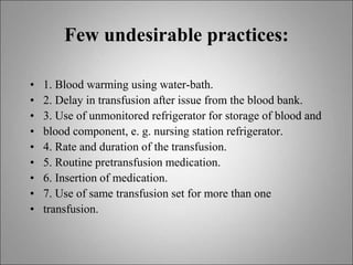 Few undesirable practices:
• 1. Blood warming using water-bath.
• 2. Delay in transfusion after issue from the blood bank.
• 3. Use of unmonitored refrigerator for storage of blood and
• blood component, e. g. nursing station refrigerator.
• 4. Rate and duration of the transfusion.
• 5. Routine pretransfusion medication.
• 6. Insertion of medication.
• 7. Use of same transfusion set for more than one
• transfusion.
 