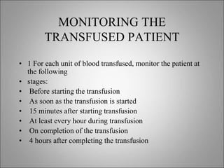 MONITORING THE
TRANSFUSED PATIENT
• 1 For each unit of blood transfused, monitor the patient at
the following
• stages:
• Before starting the transfusion
• As soon as the transfusion is started
• 15 minutes after starting transfusion
• At least every hour during transfusion
• On completion of the transfusion
• 4 hours after completing the transfusion
 