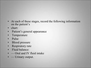 • At each of these stages, record the following information
on the patient’s
• chart:
• Patient’s general appearance
• Temperature
• Pulse
• Blood pressure
• Respiratory rate
• Fluid balance:
• — Oral and IV fluid intake
• — Urinary output.
 