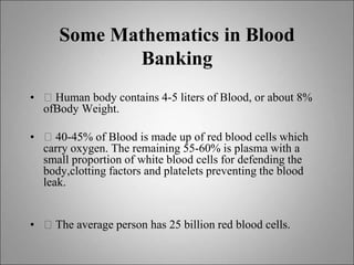 Some Mathematics in Blood
Banking
• 􀂙 Human body contains 4-5 liters of Blood, or about 8%
ofBody Weight.
• 􀂙 40-45% of Blood is made up of red blood cells which
carry oxygen. The remaining 55-60% is plasma with a
small proportion of white blood cells for defending the
body,clotting factors and platelets preventing the blood
leak.
• 􀂙 The average person has 25 billion red blood cells.
 