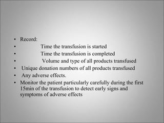 • Record:
• Time the transfusion is started
• Time the transfusion is completed
• Volume and type of all products transfused
• Unique donation numbers of all products transfused
• Any adverse effects.
• Monitor the patient particularly carefully during the first
15min of the transfusion to detect early signs and
symptoms of adverse effects
 
