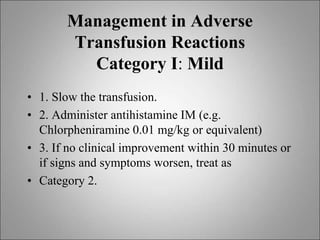 Management in Adverse
Transfusion Reactions
Category I: Mild
• 1. Slow the transfusion.
• 2. Administer antihistamine IM (e.g.
Chlorpheniramine 0.01 mg/kg or equivalent)
• 3. If no clinical improvement within 30 minutes or
if signs and symptoms worsen, treat as
• Category 2.
 