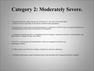 Category 2: Moderately Severe.
• 1. Stop the transfusion, replace the giving set and keep I.V. line open with normal saline.
• 2. Notify the doctor responsible for the patient and blood bank immediately.
• 3. Send blood unit with giving set, fresh blood samples (1 clotted and 1 in EDTA) from vein opposite infusion site
with appropriate reaction form to blood bank for investigations.
• 4. Administer antihistamine IM (e.g. chlorpheniramine 0.01 mg/kg or equivalent) and oral or rectal antipyretic (eg.
paracetamole 10 mg/kg; 500 mg - lg in adults).
• 5. Give I.V. corticosteroids and bronchodilators if there are anaphylactoid features (eg.
• broneospasm. stridor).
• 6. Collect urine for next 24 hrs for evidence of haemolysis and sent to laboratory.
• 7. In clinical imporvement, restart transfusion slowly with new blood unit if required and observe carefully.
 