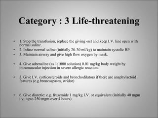 Category : 3 Life-threatening
• 1. Stop the transfusion, replace the giving -set and keep I.V. line open with
normal saline.
• 2. Infuse normal saline (initially 20-30 ml/kg) to maintain systolic BP.
• 3. Maintain airway and give high flow oxygen by mask.
• 4. Give adrenaline (as 1:1000 solution) 0.01 mg/kg body weight by
intramuscular injection in severe allergic reaction.
• 5. Give I.V. corticosteroids and bronchodilators if there are anaphylactoid
features (e.g.broncospasm, stridor)
• 6. Give diuretic: e.g. frusemide 1 mg/kg I.V. or equivalent (initially 40 mgm
i.v., upto 250 mgm over 4 hours)
 