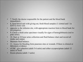 • 7. Notify the doctor responsible for the patient and the blood bank
immediately.
• 8. Send blood unit with giving-set, fresh blood samples (1 clotted and 1 in
EDTA) form vein
• opposite to the infusion site, with appropriate reaction form to blood bank for
investigation.
• 9. Check a fresh urine specimen visually for signs of hemoglobinuria (red ro
pink urine).
• 10. Start at 24 hour urine collection and fluid balance chart and record all
intake and output.
• Maintain fluid balance.
• 11. Assess for bleeding form puncture sites or wounds. If there is clinical or
laboratory evidence
• of DIC, give platelets (adult 5-6 units) and either cryoprecipitate (adult 12
units) or fresh
• frozen plasma (adult: 3 units)
 