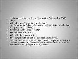• 12. Reassess. If hypotension persists: ■ Give further saline 20-30
ml/kg.
• ■ Give Inotrope (Dopamine, IV infusion,}
13. If urine output falling or laboratory evidence of acute renal failure
(rising K+, urea,creatinine):
• ■ Maintain fluid balance accurately
• ■ Give further frusemide.
• ■ Consider dopamine infusion.
• ■ Seek expert help: the patient may need renal dialysis.
• 13. If bacteraemia is suspected (rigors, fever, collapse, no evidence of
a haemolytic reaction), start broad spectrum antibiotics I.V. to cover
pseudomonas and gram positives organisms.
 