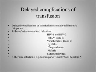 Delayed complications of
transfusion
• Delayed complications of transfusion essentially fall into two
categories.
• 1>Transfusion-transmitted infections:
• HIV-1 and HIV-2
• HTLV-I and II
• Viral hepatitis B and C
• Syphilis
• Chagas disease
• Malaria
• Cytomegalovirus
• Other rare infections: e.g. human parvovirus B19 and hepatitis A
 