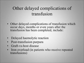 Other delayed complications of
transfusion
• Other delayed complications of transfusion which
occur days, months or even years after the
transfusion has been completed, include:
• Delayed haemolytic reaction
• Post-transfusion purpura
• Graft-vs-host disease
• Iron overload (in patients who receive repeated
transfusions)
 