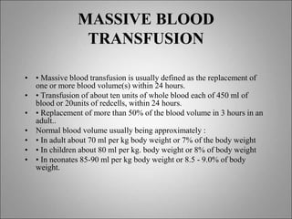 MASSIVE BLOOD
TRANSFUSION
• • Massive blood transfusion is usually defined as the replacement of
one or more blood volume(s) within 24 hours.
• • Transfusion of about ten units of whole blood each of 450 ml of
blood or 20units of redcells, within 24 hours.
• • Replacement of more than 50% of the blood volume in 3 hours in an
adult..
• Normal blood volume usually being approximately :
• • In adult about 70 ml per kg body weight or 7% of the body weight
• • In children about 80 ml per kg. body weight or 8% of body weight
• • In neonates 85-90 ml per kg body weight or 8.5 - 9.0% of body
weight.
 