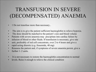 TRANSFUSION IN SEVERE
(DECOMPENSATED) ANAEMIA
• 1 Do not transfuse more than necessary..
• The aim is to give the patient sufficient haemoglobin to relieve hypoxia.
• The dose should be matched to the patient’s size and blood volume
• Patients with severe anaemia may precipitate into cardiac failure by
• infusion of blood or other fluids. If transfusion is necessary, give one
• unit, preferably of red cell concentrate, over 2 to 4 hours and give a
• rapid acting diuretic (e.g. frusemide, 40 mg)
• Reassess the patient and, if symptoms of severe anaemia persist, give a
• further 1–2 units.
• It is not necessary to restore the haemoglobin concentration to normal
• levels. Raise it enough to relieve the clinical condition
 