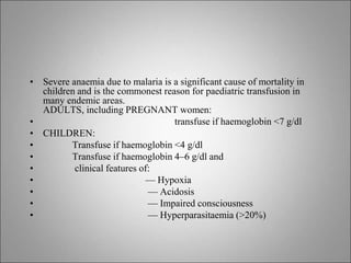 • Severe anaemia due to malaria is a significant cause of mortality in
children and is the commonest reason for paediatric transfusion in
many endemic areas.
ADULTS, including PREGNANT women:
• transfuse if haemoglobin <7 g/dl
• CHILDREN:
• Transfuse if haemoglobin <4 g/dl
• Transfuse if haemoglobin 4–6 g/dl and
• clinical features of:
• — Hypoxia
• — Acidosis
• — Impaired consciousness
• — Hyperparasitaemia (>20%)
 