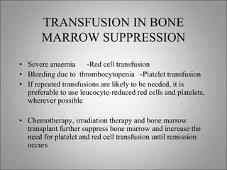 TRANSFUSION IN BONE
MARROW SUPPRESSION
• Severe anaemia -Red cell transfusion
• Bleeding due to thrombocytopenia -Platelet transfusion
• If repeated transfusions are likely to be needed, it is
preferable to use leucocyte-reduced red cells and platelets,
wherever possible
• Chemotherapy, irradiation therapy and bone marrow
transplant further suppress bone marrow and increase the
need for platelet and red cell transfusion until remission
occurs
 