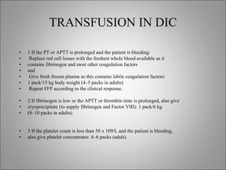 TRANSFUSION IN DIC
• 1 If the PT or APTT is prolonged and the patient is bleeding:
• Replace red cell losses with the freshest whole blood available as it
• contains fibrinogen and most other coagulation factors
• and
• Give fresh frozen plasma as this contains labile coagulation factors:
• 1 pack/15 kg body weight (4–5 packs in adults)
• Repeat FFP according to the clinical response.
• 2 If fibrinogen is low or the APTT or thrombin time is prolonged, also give
• cryoprecipitate (to supply fibrinogen and Factor VIII): 1 pack/6 kg
• (8–10 packs in adults).
• 3 If the platelet count is less than 50 x 109/L and the patient is bleeding,
• also give platelet concentrates: 4–6 packs (adult).
 