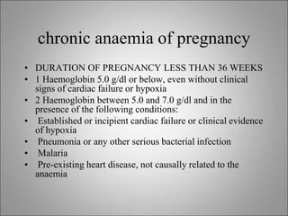 chronic anaemia of pregnancy
• DURATION OF PREGNANCY LESS THAN 36 WEEKS
• 1 Haemoglobin 5.0 g/dl or below, even without clinical
signs of cardiac failure or hypoxia
• 2 Haemoglobin between 5.0 and 7.0 g/dl and in the
presence of the following conditions:
• Established or incipient cardiac failure or clinical evidence
of hypoxia
• Pneumonia or any other serious bacterial infection
• Malaria
• Pre-existing heart disease, not causally related to the
anaemia
 