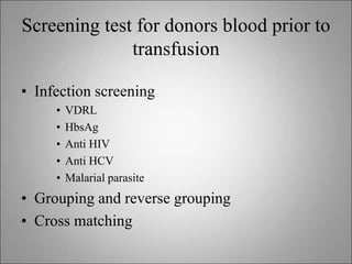 Screening test for donors blood prior to
transfusion
• Infection screening
• VDRL
• HbsAg
• Anti HIV
• Anti HCV
• Malarial parasite
• Grouping and reverse grouping
• Cross matching
 