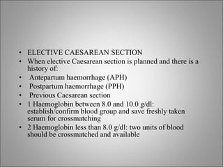 • ELECTIVE CAESAREAN SECTION
• When elective Caesarean section is planned and there is a
history of:
• Antepartum haemorrhage (APH)
• Postpartum haemorrhage (PPH)
• Previous Caesarean section
• 1 Haemoglobin between 8.0 and 10.0 g/dl:
establish/confirm blood group and save freshly taken
serum for crossmatching
• 2 Haemoglobin less than 8.0 g/dl: two units of blood
should be crossmatched and available
 